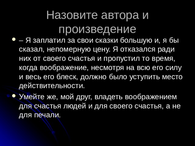 Назовите автора и произведение –  Я заплатил за свои сказки большую и, я бы сказал, непомерную цену. Я отказался ради них от своего счастья и пропустил то время, когда воображение, несмотря на всю его силу и весь его блеск, должно было уступить место действительности. Умейте же, мой друг, владеть воображением для счастья людей и для своего счастья, а не для печали.  