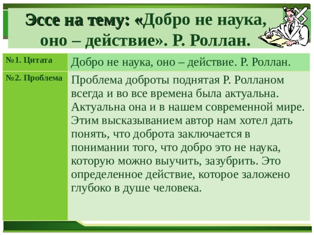 Эссе на тему: « Добро не наука, оно – действие». Р. Роллан. № 1. Цитата Добро не наука, оно – действие. Р. Роллан. № 2. Проблема Проблема доброты поднятая Р. Ролланом всегда и во все времена была актуальна. Актуальна она и в нашем современной мире. Этим высказыванием автор нам хотел дать понять, что доброта заключается в понимании того, что добро это не наука, которую можно выучить, зазубрить. Это определенное действие, которое заложено глубоко в душе человека. 