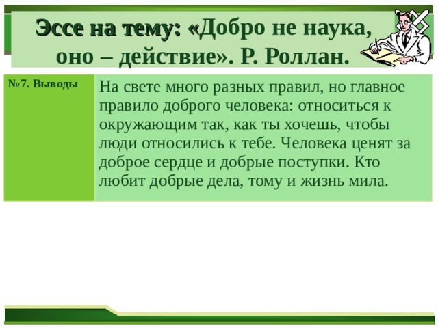 Эссе на тему: « Добро не наука, оно – действие». Р. Роллан. № 7. Выводы На свете много разных правил, но главное правило доброго человека: относиться к окружающим так, как ты хочешь, чтобы люди относились к тебе. Человека ценят за доброе сердце и добрые поступки. Кто любит добрые дела, тому и жизнь мила. 