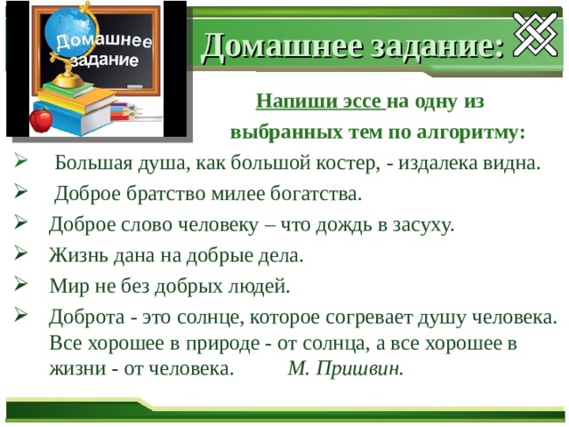 Домашнее задание:  Напиши эссе на одну из  выбранных тем по алгоритму:  Большая душа, как большой костер, - издалека видна.  Доброе братство милее богатства. Доброе слово человеку – что дождь в засуху. Жизнь дана на добрые дела. Мир не без добрых людей. Доброта - это солнце, которое согревает душу человека. Все хорошее в природе - от солнца, а все хорошее в жизни - от человека. М. Пришвин.  