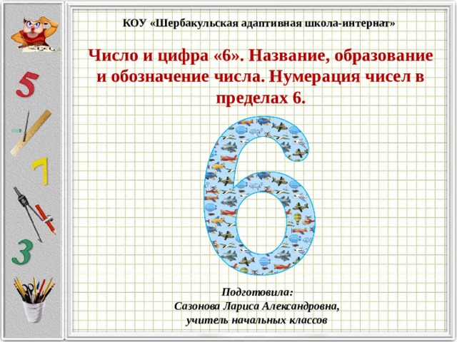 КОУ «Шербакульская адаптивная школа-интернат» Число и цифра «6». Название, образование и обозначение числа. Нумерация чисел в пределах 6. Подготовила:  Сазонова Лариса Александровна, учитель начальных классов   