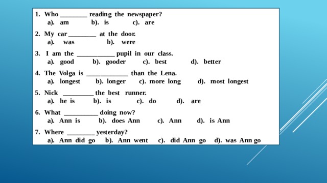 Who ________ reading the newspaper? a). am b). is c). are My car ________ at the door. a). was b). were  I am the ___________ pupil in our class. a). good b). gooder c). best d). better The Volga is ____________ than the Lena. a). longest b). longer c). more long d). most longest Nick _________ the best runner. a). he is b). is c). do d). are What __________ doing now? a). Ann is b). does Ann c). Ann d). is Ann Where ________ yesterday? a). Ann did go b). Ann went c). did Ann go d). was Ann go 