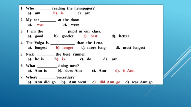 Who ________ reading the newspaper? a). am b). is c). are My car ________ at the door. a). was b). were  I am the ___________ pupil in our class. a). good b). gooder c). best d). better The Volga is ____________ than the Lena. a). longest b). longer c). more long d). most longest Nick _________ the best runner. a). he is b ). is c). do d). are What __________ doing now? a). Ann is b). does Ann c). Ann d). is Ann Where ________ yesterday? a). Ann did go b). Ann went c ). did Ann go d). was Ann go 