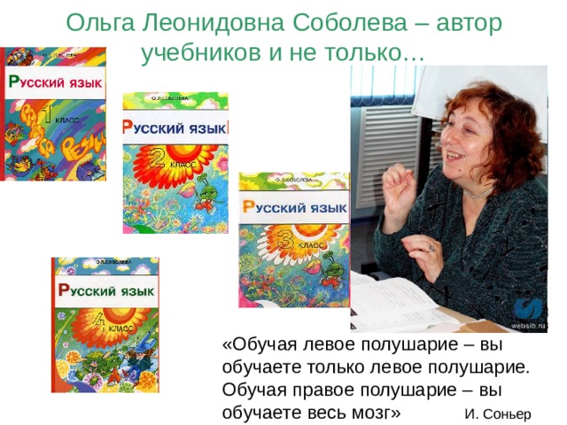 Ольга Леонидовна Соболева – автор учебников и не только… «Обучая левое полушарие – вы обучаете только левое полушарие. Обучая правое полушарие – вы обучаете весь мозг» И. Соньер 