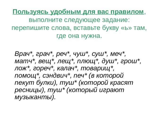 Пользуясь удобным для вас правилом , выполните следующее задание: перепишите слова, вставьте букву «ь» там, где она нужна.   Врач*, грач*, реч*, чуш*, суш*, меч*, матч*, вещ*, лещ*, плющ*, душ*, грош*, лож*, гореч*, калач*, товарищ*, помощ*, сэндвич*, печ* (в которой пекут булки), туш* (которой красят ресницы), туш* (который играют музыканты). 