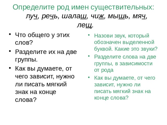 Определите род имен существительных: л у ч , ре ч ь, шала ш , чи ж , мы ш ь, мя ч , ле щ . Что общего у этих слов? Разделите их на две группы. Как вы думаете, от чего зависит, нужно ли писать мягкий знак на конце слова? Назови звук, который обозначен выделенной буквой. Какие это звуки? Разделите слова на две группы, в зависимости от рода Как вы думаете, от чего зависит, нужно ли писать мягкий знак на конце слова? 