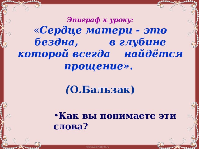  Эпиграф к уроку:  « Сердце матери - это бездна, в глубине которой всегда найдётся прощение».    ( О.Бальзак)    Как вы понимаете эти слова? Как вы понимаете эти слова? Как вы понимаете эти слова? Как вы понимаете эти слова? Как вы понимаете эти слова? 