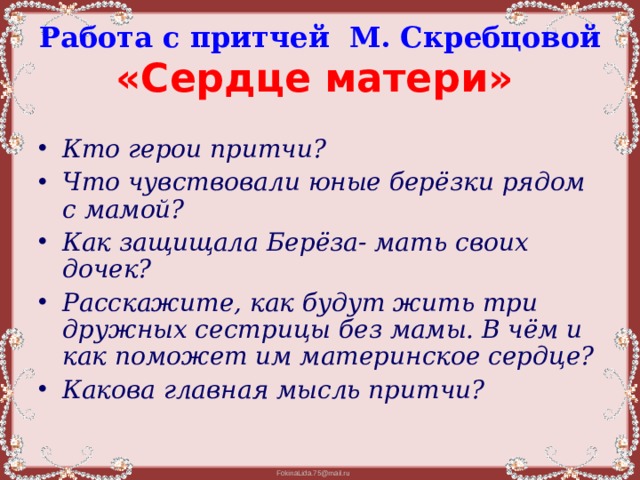 Работа с притчей М. Скребцовой  «Сердце матери»  Кто герои притчи? Что чувствовали юные берёзки рядом с мамой? Как защищала Берёза- мать своих дочек? Расскажите, как будут жить три дружных сестрицы без мамы. В чём и как поможет им материнское сердце? Какова главная мысль притчи? 