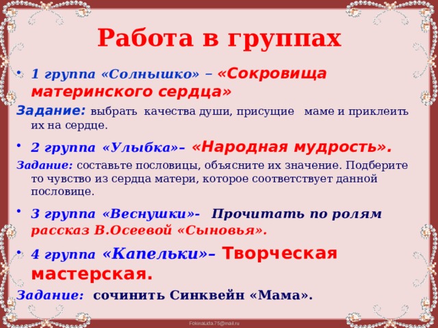 Работа в группах 1 группа  «Солнышко» –  «Сокровища материнского сердца» Задание: выбрать качества души, присущие маме и приклеить их на сердце. 2 группа  «Улыбка»–  «Народная мудрость». Задание:  составьте пословицы, объясните их значение. Подберите то чувство из сердца матери, которое соответствует данной пословице. 3 группа  «Веснушки»-  Прочитать по ролям рассказ В.Осеевой «Сыновья». 4 группа  «Капельки»–  Творческая мастерская. Задание:  сочинить Синквейн «Мама».  