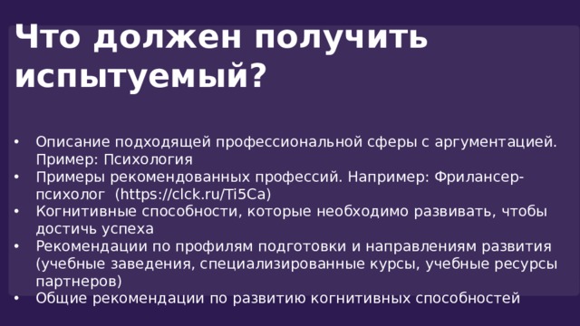 Что должен получить испытуемый?  Описание подходящей профессиональной сферы с аргументацией. Пример: Психология Примеры рекомендованных профессий. Например: Фрилансер-психолог (https://clck.ru/Ti5Ca) Когнитивные способности, которые необходимо развивать, чтобы достичь успеха Рекомендации по профилям подготовки и направлениям развития (учебные заведения, специализированные курсы, учебные ресурсы партнеров) Общие рекомендации по развитию когнитивных способностей 