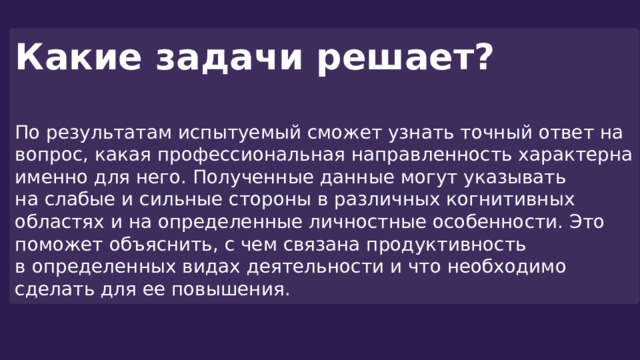 Какие задачи решает?  По результатам испытуемый сможет узнать точный ответ на вопрос, какая профессиональная направленность характерна именно для него. Полученные данные могут указывать на слабые и сильные стороны в различных когнитивных областях и на определенные личностные особенности. Это поможет объяснить, с чем связана продуктивность в определенных видах деятельности и что необходимо сделать для ее повышения. 