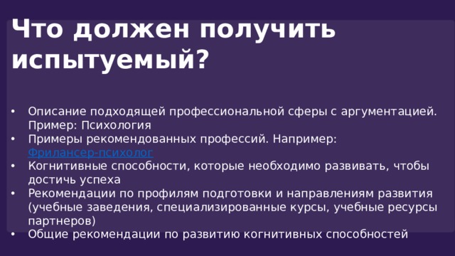 Что должен получить испытуемый?  Описание подходящей профессиональной сферы с аргументацией. Пример: Психология Примеры рекомендованных профессий. Например: Фрилансер-психолог  Когнитивные способности, которые необходимо развивать, чтобы достичь успеха Рекомендации по профилям подготовки и направлениям развития (учебные заведения, специализированные курсы, учебные ресурсы партнеров) Общие рекомендации по развитию когнитивных способностей 