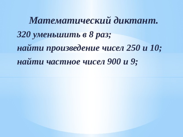 Математический диктант. 320 уменьшить в 8 раз; найти произведение чисел 250 и 10; найти частное чисел 900 и 9;  