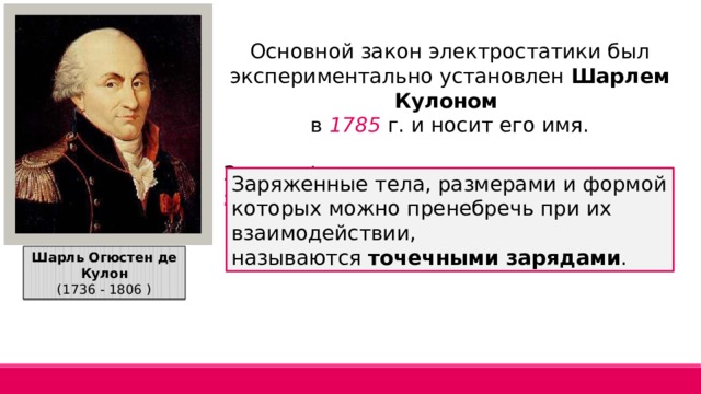 Основной закон электростатики был экспериментально установлен Шарлем Кулоном  в 1785 г. и носит его имя. Закон сформулирован для точечных зарядов: Заряженные тела, размерами и формой которых можно пренебречь при их взаимодействии, называются  точечными зарядами . Шарль Огюстен де Кулон (1736 - 1806 ) 