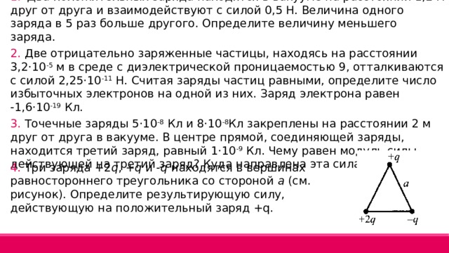 1.  Два положительных заряда находятся в вакууме на расстоянии 1,2 м друг от друга и взаимодействуют с силой 0,5 Н. Величина одного заряда в 5 раз больше другого. Определите величину меньшего заряда. 2. Две отрицательно заряженные частицы, находясь на расстоянии 3,2·10 -5 м в среде с диэлектрической проницаемостью 9, отталкиваются с силой 2,25·10 -11 Н. Считая заряды частиц равными, определите число избыточных электронов на одной из них. Заряд электрона равен -1,6·10 -19 Кл. 3. Точечные заряды 5·10 -8 Кл и 8·10 -8 Кл закреплены на расстоянии 2 м друг от друга в вакууме. В центре прямой, соединяющей заряды, находится третий заряд, равный 1·10 -9 Кл. Чему равен модуль силы, действующей на третий заряд? Куда направлена эта сила? 4. Три заряда +2 q , + q и - q находятся в вершинах равностороннего треугольника со стороной а (см. рисунок). Определите результирующую силу, действующую на положительный заряд +q. 