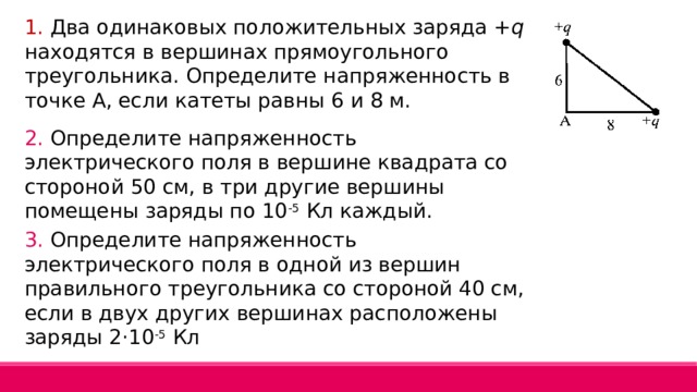 1. Два одинаковых положительных заряда + q находятся в вершинах прямоугольного треугольника. Определите напряженность в точке А, если катеты равны 6 и 8 м. 2. Определите напряженность электрического поля в вершине квадрата со стороной 50 см, в три другие вершины помещены заряды по 10 -5 Кл каждый. 3. Определите напряженность электрического поля в одной из вершин правильного треугольника со стороной 40 см, если в двух других вершинах расположены заряды 2·10 -5 Кл 