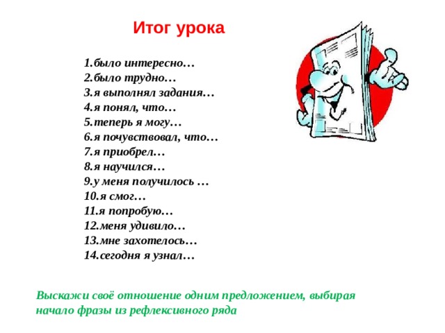 Итог урока было интересно… было трудно… я выполнял задания… я понял, что… теперь я могу… я почувствовал, что… я приобрел… я научился… у меня получилось … я смог… я попробую… меня удивило… мне захотелось… сегодня я узнал…  Выскажи своё отношение одним предложением, выбирая начало фразы из рефлексивного ряда 