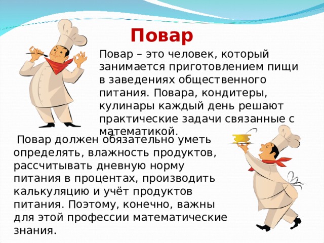 Повар Повар – это человек, который занимается приготовлением пищи в заведениях общественного питания. Повара, кондитеры, кулинары каждый день решают практические задачи связанные с математикой.  Повар должен обязательно уметь определять, влажность продуктов, рассчитывать дневную норму питания в процентах, производить калькуляцию и учёт продуктов питания. Поэтому, конечно, важны для этой профессии математические знания. 