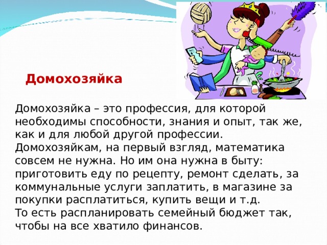 Домохозяйка Домохозяйка – это профессия, для которой необходимы способности, знания и опыт, так же, как и для любой другой профессии. Домохозяйкам, на первый взгляд, математика совсем не нужна. Но им она нужна в быту: приготовить еду по рецепту, ремонт сделать, за коммунальные услуги заплатить, в магазине за покупки расплатиться, купить вещи и т.д. То есть распланировать семейный бюджет так, чтобы на все хватило финансов. 