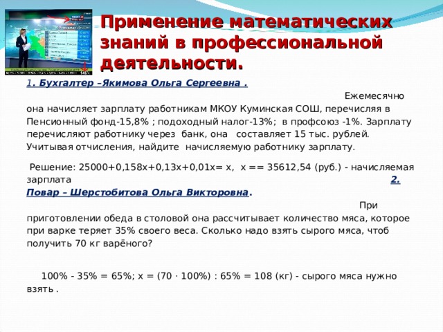 Применение математических знаний в профессиональной деятельности. 1 . Бухгалтер –Якимова Ольга Сергеевна .   Ежемесячно она начисляет зарплату работникам МКОУ Куминская СОШ, перечисляя в Пенсионный фонд-15,8% ; подоходный налог-13%; в профсоюз -1%. Зарплату перечисляют работнику через банк, она составляет 15 тыс. рублей. Учитывая отчисления, найдите начисляемую работнику зарплату.  Решение: 25000+0,158х+0,13х+0,01х= х, х == 35612,54 (руб.) - начисляемая зарплата 2. Повар – Шерстобитова Ольга Викторовна .  При приготовлении обеда в столовой она рассчитывает количество мяса, которое при варке теряет 35% своего веса. Сколько надо взять сырого мяса, чтоб получить 70 кг варёного?  100% - 35% = 65%; х = (70 · 100%) : 65% = 108 (кг) - сырого мяса нужно взять . 