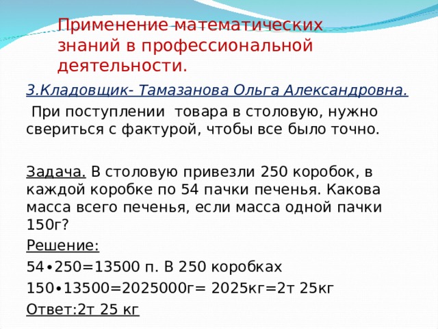 Применение математических знаний в профессиональной деятельности. 3.Кладовщик- Тамазанова Ольга Александровна.  При поступлении товара в столовую, нужно свериться с фактурой, чтобы все было точно. Задача. В столовую привезли 250 коробок, в каждой коробке по 54 пачки печенья. Какова масса всего печенья, если масса одной пачки 150г? Решение: 54∙250=13500 п. В 250 коробках 150∙13500=2025000г= 2025кг=2т 25кг Ответ:2т 25 кг   