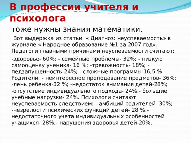 В профессии учителя и психолога тоже нужны знания математики.  Вот выдержка из статьи « Диагноз: неуспеваемость» в журнале « Народное образование №1 за 2007 год». Педагоги главными причинами неуспеваемости считают: -здоровье- 60%; - семейные проблемы- 32%; - низкую самооценку ученика- 16 %; -тревожность- 18%; - педзапущенность-24%; - сложные программы-16,5 %. Родители: - неинтересное преподавание предметов- 36%; -лень ребенка-32 %; -недостаток внимания детей-28%; -отсутствие индивидуального подхода- 24%;- большие учебные нагрузки- 24%. Психологи считают неуспеваемость следствием: - амбиций родителей- 30%; -незрелости психических функций детей- 28 %;- недостаточного учета индивидуальных особенностей учащихся- 28%;- нарушения здоровья детей-20%. 