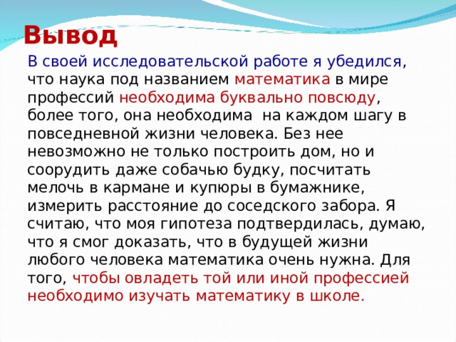 Вывод В своей исследовательской работе я убедился , что наука под названием математика в мире профессий необходима буквально повсюду , более того, она необходима на каждом шагу в повседневной жизни человека. Без нее невозможно не только построить дом, но и соорудить даже собачью будку, посчитать мелочь в кармане и купюры в бумажнике, измерить расстояние до соседского забора. Я считаю, что моя гипотеза подтвердилась, думаю, что я смог доказать, что в будущей жизни любого человека математика очень нужна. Для того, чтобы овладеть той или иной профессией необходимо изучать математику в школе.  