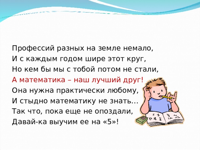 Профессий разных на земле немало, И с каждым годом шире этот круг, Но кем бы мы с тобой потом не стали, А математика – наш лучший друг! Она нужна практически любому, И стыдно математику не знать… Так что, пока еще не опоздали, Давай-ка выучим ее на «5»! 