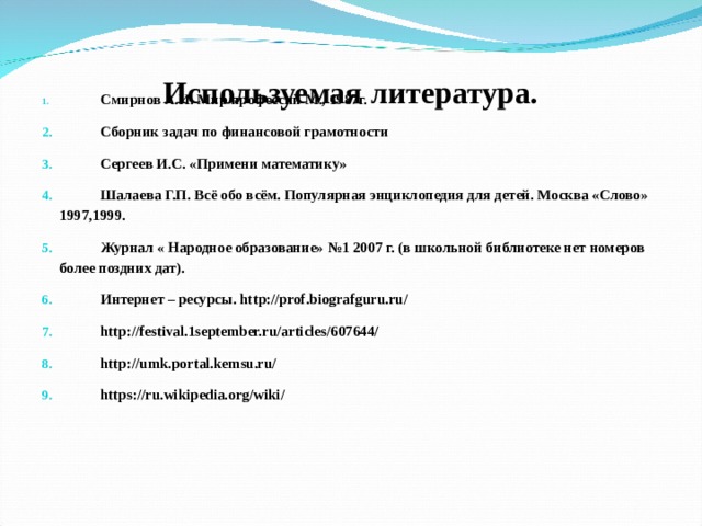 Используемая литература.    Смирнов А.И. Мир профессий М., 1987г.  Сборник задач по финансовой грамотности  Сергеев И.С. «Примени математику»  Шалаева Г.П. Всё обо всём. Популярная энциклопедия для детей. Москва «Слово» 1997,1999.  Журнал « Народное образование» №1 2007 г. (в школьной библиотеке нет номеров более поздних дат).  Интернет – ресурсы. http://prof.biografguru.ru/  http://festival.1september.ru/articles/607644/  http://umk.portal.kemsu.ru/  https://ru.wikipedia.org/wiki/ 