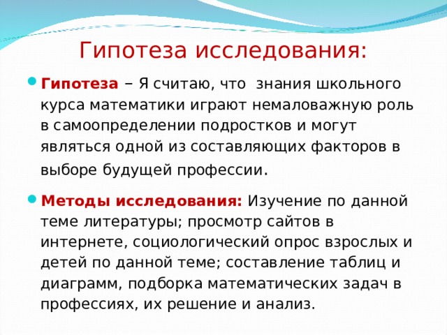 Гипотеза исследования: Гипотеза  – Я считаю, что знания школьного курса математики играют немаловажную роль в самоопределении подростков и могут являться одной из составляющих факторов в выборе будущей профессии . Методы исследования: Изучение по данной теме литературы; просмотр сайтов в интернете, социологический опрос взрослых и детей по данной теме; составление таблиц и диаграмм, подборка математических задач в профессиях, их решение и анализ. 