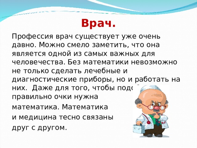 Врач. Профессия врач существует уже очень давно. Можно смело заметить, что она является одной из самых важных для человечества. Без математики невозможно не только сделать лечебные и диагностические приборы, но и работать на них. Даже для того, чтобы подобрать правильно очки нужна математика. Математика и медицина тесно связаны друг с другом. 