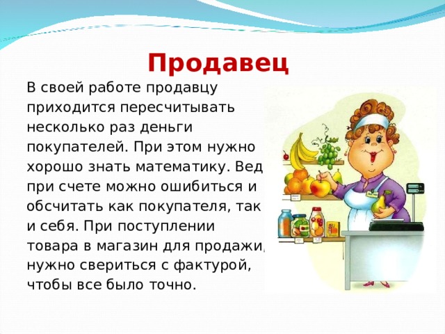 Продавец В своей работе продавцу приходится пересчитывать несколько раз деньги покупателей. При этом нужно хорошо знать математику. Ведь при счете можно ошибиться и обсчитать как покупателя, так и себя. При поступлении товара в магазин для продажи, нужно свериться с фактурой, чтобы все было точно. 