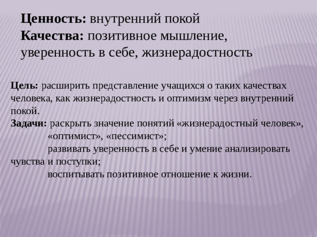 Ценность:  внутренний покой Качества:  позитивное мышление, уверенность в себе, жизнерадостность Цель:  расширить представление учащихся о таких качествах    человека, как жизнерадостность и оптимизм через внутренний покой. Задачи:  раскрыть значение понятий «жизнерадостный человек»,               «оптимист», «пессимист»;                развивать уверенность в себе и умение анализировать чувства и поступки;               воспитывать позитивное отношение к жизни.   