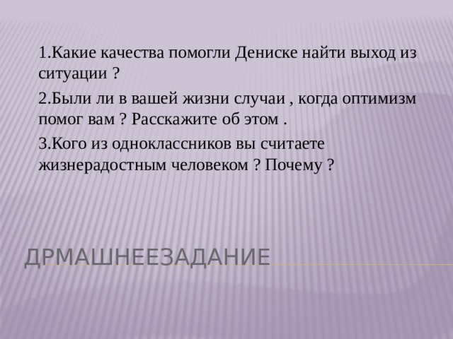 1.Какие качества помогли Дениске найти выход из ситуации ? 2.Были ли в вашей жизни случаи , когда оптимизм помог вам ? Расскажите об этом . 3.Кого из одноклассников вы считаете жизнерадостным человеком ? Почему ? Дрмашнеезадание 