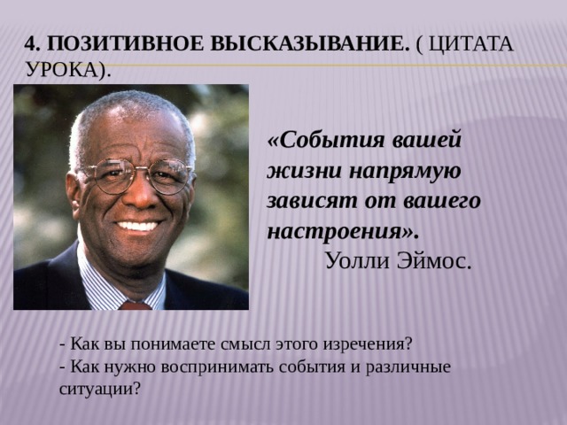 4. Позитивное высказывание.  ( Цитата урока). «События вашей жизни напрямую зависят от вашего настроения».                            Уолли Эймос. - Как вы понимаете смысл этого изречения? - Как нужно воспринимать события и различные ситуации?   