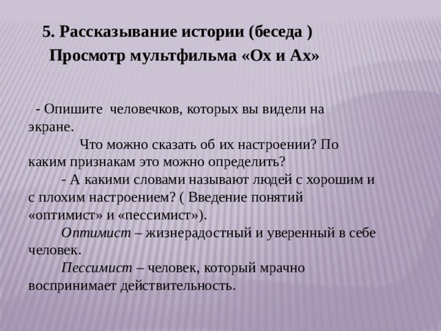 5. Рассказывание истории (беседа )       Просмотр мультфильма «Ох и Ах»   - Опишите  человечков, которых вы видели на экране.                           Что можно сказать об их настроении? По каким признакам это можно определить?          - А какими словами называют людей с хорошим и с плохим настроением? ( Введение понятий «оптимист» и «пессимист»).           Оптимист  – жизнерадостный и уверенный в себе человек.           Пессимист  – человек, который мрачно воспринимает действительность. 