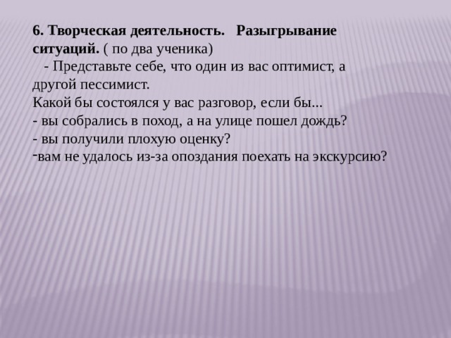 6. Творческая деятельность.     Разыгрывание ситуаций.  ( по два ученика)    - Представьте себе, что один из вас оптимист, а другой пессимист. Какой бы состоялся у вас разговор, если бы... - вы собрались в поход, а на улице пошел дождь? - вы получили плохую оценку? вам не удалось из-за опоздания поехать на экскурсию? 