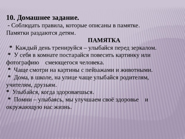 10. Домашнее задание.   -  Соблюдать правила, которые описаны в памятке. Памятки раздаются детям.                                                       ПАМЯТКА    *   Каждый день тренируйся – улыбайся перед зеркалом.   *   У себя в комнате постарайся повесить картинку или фотографию    смеющегося человека.   *   Чаще смотри на картины с пейзажами и животными.   *   Дома, в школе, на улице чаще улыбайся родителям, учителям, друзьям. *   Улыбайся, когда здороваешься.   *   Помни – улыбаясь, мы улучшаем своё здоровье    и окружающую нас жизнь. 