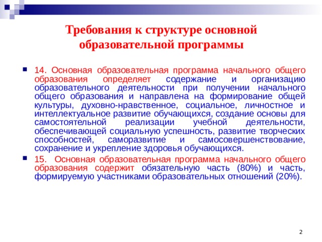 Требования к структуре основной образовательной программы 14. Основная образовательная программа начального общего  образования определяет содержание и организацию образовательного деятельности при получении начального общего образования и направлена на формирование общей культуры, духовно-нравственное, социальное, личностное и интеллектуальное развитие обучающихся, создание основы для самостоятельной реализации учебной деятельности, обеспечивающей социальную успешность, развитие творческих способностей, саморазвитие и самосовершенствование, сохранение и укрепление здоровья обучающихся. 15.  Основная образовательная программа начального общего образования содержит обязательную часть (80%) и часть, формируемую участниками образовательных отношений (20%).  