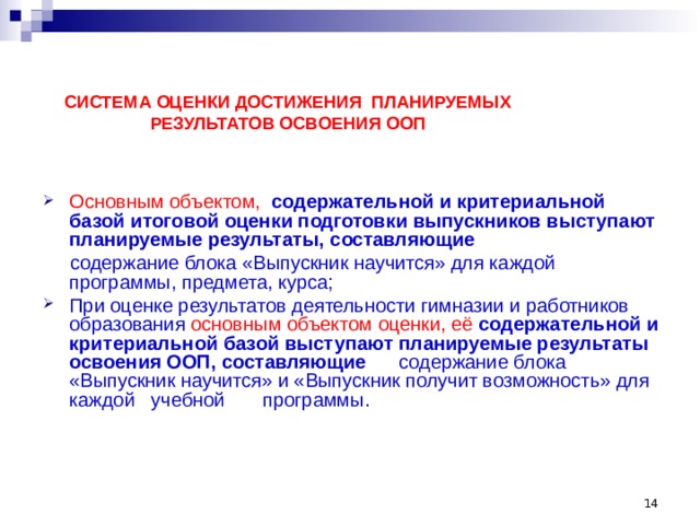  СИСТЕМА ОЦЕНКИ ДОСТИЖЕНИЯ ПЛАНИРУЕМЫХ РЕЗУЛЬТАТОВ ОСВОЕНИЯ ООП Основным объектом, содержательной и критериальной базой итоговой оценки подготовки выпускников выступают планируемые результаты, составляющие   содержание блока «Выпускник научится» для каждой программы, предмета, курса; При оценке результатов деятельности гимназии и работников образования основным объектом оценки, её содержательной и критериальной базой выступают планируемые результаты освоения ООП, составляющие содержание блока «Выпускник научится» и «Выпускник получит возможность» для каждой учебной программы.  