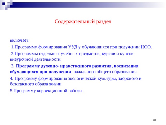 Содержательный раздел включает:  1.Программу формирования УУД у обучающихся при получении НОО.  2.Программы отдельных учебных предметов, курсов и курсов внеурочной деятельности.  3.  Программу духовно- нравственного развития, воспитания обучающихся при получении начального общего образования. 4. Программу формирования экологической культуры, здорового и безопасного образа жизни. 5.Программу коррекционной работы.  