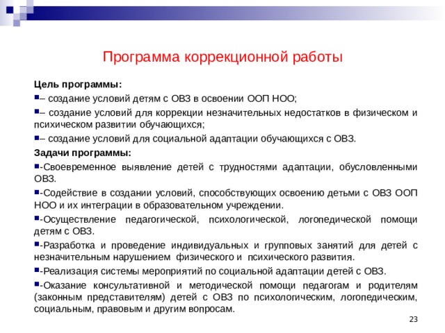 Программа коррекционной работы Цель программы: – создание условий детям с ОВЗ в освоении ООП НОО; – создание условий для коррекции незначительных недостатков в физическом и психическом развитии обучающихся; – создание условий для социальной адаптации обучающихся с ОВЗ. Задачи программы: -Своевременное выявление детей с трудностями адаптации, обусловленными ОВЗ. -Содействие в создании условий, способствующих освоению детьми с ОВЗ ООП НОО и их интеграции в образовательном учреждении. -Осуществление педагогической, психологической, логопедической помощи детям с ОВЗ. -Разработка и проведение индивидуальных и групповых занятий для детей с незначительным нарушением физического и психического развития. -Реализация системы мероприятий по социальной адаптации детей с ОВЗ. -Оказание консультативной и методической помощи педагогам и родителям (законным представителям) детей с ОВЗ по психологическим, логопедическим, социальным, правовым и другим вопросам.  