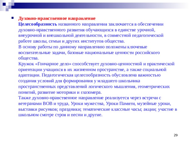 Духовно-нравственное направление  Целесообразность названного направления заключается в обеспечении духовно-нравственного развития обучающихся в единстве урочной, внеурочной и внешкольной деятельности, в совместной педагогической работе школы, семьи и других институтов общества.  В основу работы по данному направлению положены ключевые воспитательные задачи, базовые национальные ценности российского общества.  Кружок «Гончарное дело» способствует духовно-ценностной и практической ориентации учащихся в их жизненном пространстве, а также социальной адаптации. Педагогическая целесообразность обусловлена важностью создания условий для формирования у младшего школьника пространственных представлений логического мышления, геометрических понятий, развитие моторики и глазомера.  Также духовно-нравственное направление реализуется через встречи с ветеранами ВОВ и труда, Уроки мужества, Уроки Памяти, музейные уроки, выставки рисунков; праздники; тематические классные часы; акции; участие в школьном смотре строя и песни и другие.  