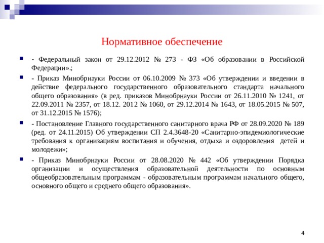 Нормативное обеспечение - Федеральный закон от 29.12.2012 № 273 - ФЗ «Об образовании в Российской Федерации».; - Приказ Минобрнауки России от 06.10.2009 № 373 «Об утверждении и введении в действие федерального государственного образовательного стандарта начального общего образования» (в ред. приказов Минобрнауки России от 26.11.2010 № 1241, от 22.09.2011 № 2357, от 18.12. 2012 № 1060, от 29.12.2014 № 1643, от 18.05.2015 № 507, от 31.12.2015 № 1576); - Постановление Главного государственного санитарного врача РФ от 28.09.2020 № 189 (ред. от 24.11.2015) Об утверждении СП 2.4.3648-20 «Санитарно-эпидемиологические требования к организациям воспитания и обучения, отдыха и оздоровления детей и молодежи»; - Приказ Минобрнауки России от 28.08.2020 № 442 «Об утверждении Порядка организации и осуществления образовательной деятельности по основным общеобразовательным программам - образовательным программам начального общего, основного общего и среднего общего образования».    