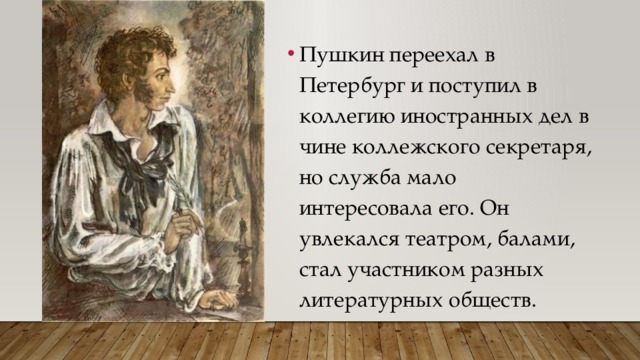 Пушкин переехал в Петербург и поступил в коллегию иностранных дел в чине коллежского секретаря, но служба мало интересовала его. Он увлекался театром, балами, стал участником разных литературных обществ. 
