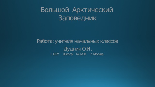 Большой Арктический Заповедник    Работа: учителя начальных классов  Дудник О.И .  ГБОУ Школа №1208 г. Москва 