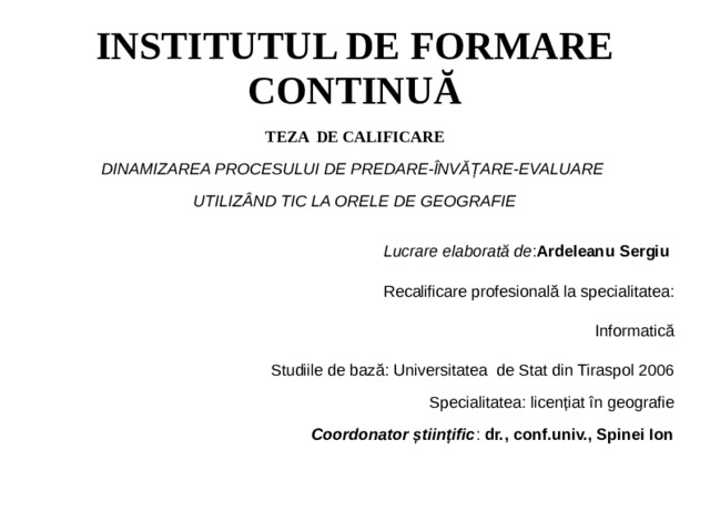 INSTITUTUL DE FORMARE CONTINUĂ TEZA DE CALIFICARE DINAMIZAREA PROCESULUI DE PREDARE-ÎNVĂȚARE-EVALUARE UTILIZÂND TIC LA ORELE DE GEOGRAFIE Lucrare elaborată de : Ardeleanu Sergiu Recalificare profesională la specialitatea: Informatică Studiile de bază: Universitatea de Stat din Tiraspol 2006 Specialitatea: licențiat în geografie Coordonator științific : dr., conf.univ., Spinei Ion  