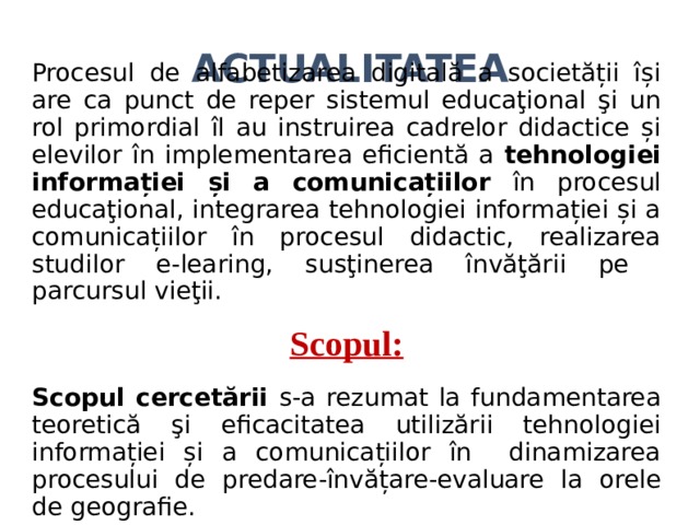ACTUALITATEA Procesul de alfabetizarea digitală a societății își are ca punct de reper sistemul educaţional şi un rol primordial îl au instruirea cadrelor didactice și elevilor în implementarea eficientă a tehnologiei informației și a comunicațiilor în procesul educaţional, integrarea tehnologiei informației și a comunicațiilor în procesul didactic, realizarea studilor e-learing, susţinerea învăţării pe parcursul vieţii. Scopul: Scopul cercetării s-a rezumat la fundamentarea teoretică şi eficacitatea utilizării tehnologiei informației și a comunicațiilor în dinamizarea procesului de predare-învățare-evaluare la orele de geografie.  