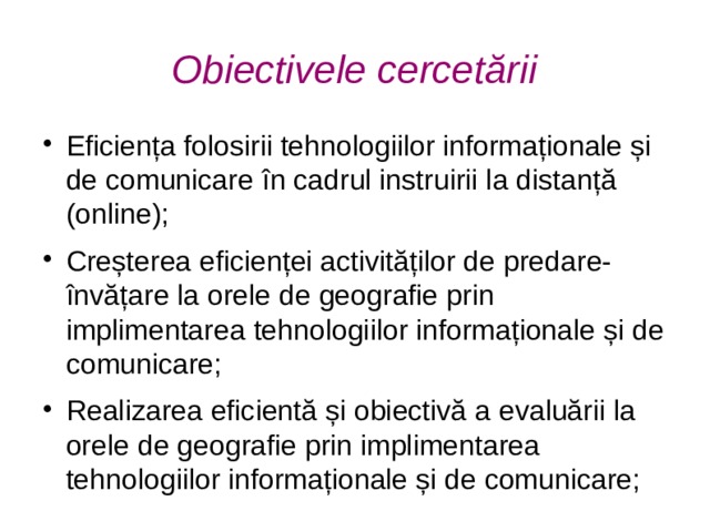 Obiectivele cercetării Eficiența folosirii tehnologiilor informaționale și de comunicare în cadrul instruirii la distanță (online); Creșterea eficienței activităților de predare-învățare la orele de geografie prin implimentarea tehnologiilor informaționale și de comunicare; Realizarea eficientă și obiectivă a evaluării la orele de geografie prin implimentarea tehnologiilor informaționale și de comunicare;  