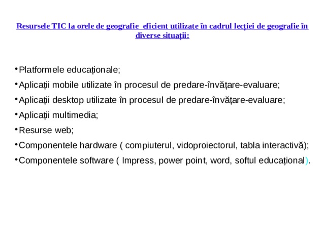 Resursele TIC la orele de geografie eficient utilizate în cadrul lecției de geografie în diverse situații: Platformele educaționale; Aplicații mobile utilizate în procesul de predare-învățare-evaluare; Aplicații desktop utilizate în procesul de predare-învățare-evaluare; Aplicații multimedia; Resurse web; Componentele hardware ( compiuterul, vidoproiectorul, tabla interactivă); Componentele software ( Impress, power point, word, softul educațional ) .    